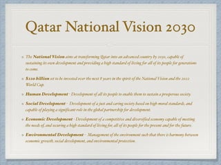 Qatar National Vision 2030
The National Vision aims at transforming Qatar into an advanced country by 2030, capable of
sustaining its own development and providing a high standard of living for all of its people for generations
to come.
$220 billion set to be invested over the next 8 years in the spirit of the National Vision and the 2022
World Cup.
Human Development - Development of all its people to enable them to sustain a prosperous society.
Social Development - Development of a just and caring society based on high moral standards, and
capable of playing a significant role in the global partnership for development.
Economic Development - Development of a competitive and diversified economy capable of meeting
the needs of, and securing a high standard of living for, all of its people for the present and for the future.
Environmental Development - Management of the environment such that there is harmony between
economic growth, social development, and environmental protection.
 