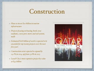 Construction
Plans to invest $20 billion in tourism
infrastructure
Projects focusing on housing, hotels, new
stadiums, a new port, metro and rail systems,
malls
Estimated $168 billion of work is expected to be
awarded for top twenty projects over the next
few years
Construction sector expected to expand by
14.1% in 2014, up from 13.6% in 2013
Lusail City is most expensive project by value
at $45 billion
 