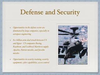 Defense and Security
Opportunities in the defense sector are
dominated by large companies, especially in
aerospace engineering
$11 billion arms deal struck between US
and Qatar - US companies Boeing,
Raytheon, and Lockheed Martin to supply
Apaches, Patriot missiles, and Javelin
missiles
Opportunities in security training, security
equipment, cyber capabilities, access control
 
