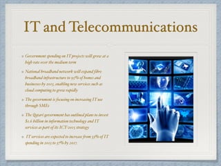 IT and Telecommunications
Government spending on IT projects will grow at a
high rate over the medium term
National broadband network will expand fibre
broadband infrastructure to 95% of homes and
businesses by 2015, enabling new services such as
cloud computing to grow rapidly
The government is focusing on increasing IT use
through SMEs
The Qatari government has outlined plans to invest
$1.6 billion in information technology and IT
services as part of its ICT-2015 strategy
IT services are expected to increase from 33% of IT
spending in 2013 to 37% by 2017.
 