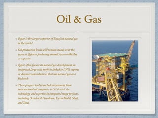 Oil & Gas
Qatar is the largest exporter of liquefied natural gas
in the world
Oil production levels will remain steady over the
years as Qatar is producing around 730,000 bbl/day
at capacity
Qatar often focuses its natural gas development on
integrated large-scale projects linked to LNG exports
or downstream industries that use natural gas as a
feedstock
These projects tend to include investment from
international oil companies (IOCs) with the
technology and expertise in integrated mega-projects,
including Occidental Petroleum, ExxonMobil, Shell,
and Total.
 