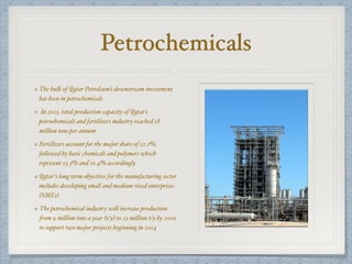 Petrochemicals
The bulk of Qatar Petroleum’s downstream investment
has been in petrochemicals
In 2013, total production capacity of Qatar’s
petrochemicals and fertilizers industry reached 18
million tons per annum
Fertilizers account for the major share of 52.1%,
followed by basic chemicals and polymers which
represent 23.3% and 10.4% accordingly
Qatar's long-term objective for the manufacturing sector
includes developing small and medium-sized enterprises
(SMEs)
The petrochemical industry will increase production
from 9 million tons a year (t/y) to 23 million t/y by 2020
to support two major projects beginning in 2014
 