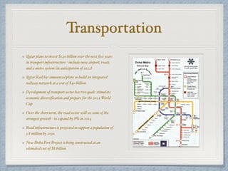 Transportation
Qatar plans to invest $140 billion over the next five years
in transport infrastructure - includes new airport, roads,
and a metro system (in anticipation of 2022)
Qatar Rail has announced plans to build an integrated
railway network at a cost of $40 billion
Development of transport sector has two goals: stimulate
economic diversification and prepare for the 2022 World
Cup
Over the short term, the road sector will see some of the
strongest growth - to expand by 8% in 2014
Road infrastructure is projected to support a population of
3.8 million by 2030.
New Doha Port Project is being constructed at an
estimated cost of $8 billion
 