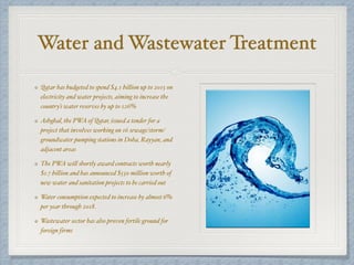 Water and Wastewater Treatment
Qatar has budgeted to spend $4.1 billion up to 2015 on
electricity and water projects, aiming to increase the
country’s water reserves by up to 126%
Ashghal, the PWA of Qatar, issued a tender for a
project that involves working on 16 sewage/storm/
groundwater pumping stations in Doha, Rayyan, and
adjacent areas
The PWA will shortly award contracts worth nearly
$1.7 billion and has announced $550 million worth of
new water and sanitation projects to be carried out
Water consumption expected to increase by almost 6%
per year through 2018.
Wastewater sector has also proven fertile ground for
foreign firms
 