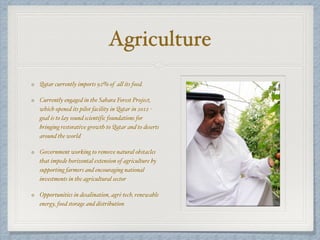 Agriculture
Qatar currently imports 92% of all its food.
Currently engaged in the Sahara Forest Project,
which opened its pilot facility in Qatar in 2012 -
goal is to lay sound scientific foundations for
bringing restorative growth to Qatar and to deserts
around the world
Government working to remove natural obstacles
that impede horizontal extension of agriculture by
supporting farmers and encouraging national
investments in the agricultural sector
Opportunities in desalination, agri-tech, renewable
energy, food storage and distribution
 