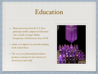 Education
Many universities from the U.S. have
opened up satellite campuses in Education
City: Cornell, Carnegie Mellon,
Georgetown, Northwestern, TexasA&M
About 1,200 Qataris are currently studying
in the United States
The 2014-2015 financial plan includes a
promise to construct 85 new schools over
the next year and a half
 