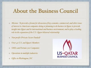 About the Business Council
Mission - To provide a forum for discussion of key economic, commercial, and other issues
of interest toAmerican companies doing or planning to do business in Qatar, to provide
insight into Qatar and its international and business environment, and to play a leading
role in the expansion of the U.S.-Qatar bilateral relationship
Non-profit (Private Sector Funded)
Over 40 U.S. and Qatari Members
SMEs and Fortune 500 Companies
Operations in multiple industries
Office in Washington, DC
 