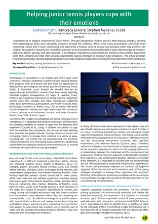 1824th Year, Issue 68, April 2016
INTRODUCTION
Participation in competition is an integral part of the youth sport
experience. Through competition, children not only test and develop
their physical skills and fitness but also have an opportunity to
develop their psychological and social qualities (Cumming, Smoll,
Smith, & Grossbard, 2007). Despite the benefits that can be
gained through competition, concerns have been raised regarding
potential negative consequences (cf. Sagar & Lavallee, 2010).
Children can experience high levels of stress and pre-competitive
anxiety when they compete and these feelings can negatively
affect sport performance, participation, and health (Crocker, Hoar,
McDonough, Kowalski, & Niefer, 2004). For example, high-levels
of pre-competitive anxiety have been associated with avoidance
of sport, reduced sport enjoyment, burnout, and sleep disruption
(Gould, Udry, Tuffey & Loehr, 1996).
To minimize the negative psychological and social consequences of
competition, it is important that children understand their emotions
and develop strategies to control or cope with the emotions they
experience (Crocker et al., 2004). If children are unable to cope
with the emotions they experience, the chances of them reaching
their potential are greatly reduced. Coaches can play a critical role
in helping children to manage their emotions in a variety of ways,
including (but not limited to): (1) Understanding the emotions
children experience and normalizing such experiences; (2) Working
with children to reappraise situations and emotions; and (3) Helping
children to develop individual coping strategies.
UNDERSTANDING EMOTIONS AND NORMALISING EXPERIENCES
A recent study of elite junior tennis players identified that children
experienced 25 different emotional experiences before, during,
and following matches (Lewis, Knight, & Mellalieu, 2014). For
example, players described feeling nervous, calm, and excited
before matches, confident, bored, and happy during matches, and
embarrassed, despondent, and relieved following matches. These
findings replicate previous studies conducted in other sports,
which have indicated that athletes experience emotions ranging
from anger, guilt, and anxiety to happiness, pride, and relief when
they are competing (Neil, Hanton, Mellalieu, & Fletcher, 2011;
Uphill & Jones, 2007). Such findings provide a clear indication of
the range and volume of emotions experienced by athletes and
simply sharing such insights with players may help to reassure them
that the emotions they experience when they are competing are
normal (Lewis, 2014). An additional strategy is to provide players
with opportunities to discuss and review the emotions they see
professional players experience when competing. This can further
help players to understand that emotions are a common part of
sport, and the distinguishing factor between athletes is how well
they cope with or manage their emotions.
Camilla Knight, Francesca Lewis & Stephen Mellalieu (GBR)
ITF Coaching and Sport Science Review 2016; 68 (24): 18 - 20
ABSTRACT
Competition is an integral component of junior tennis. Through competition children can test their physical prowess, develop
their psychological skills and, ultimately, progress through the rankings. While some enjoy tournaments and excel when
competing, others find it more challenging and experience emotions such as anxiety and pressure when they perform. For
children to succeed in matches and reach their potential as tennis players, they must be able to cope with the range of emotions
that arise before, during, and after matches. It is therefore important to understand the emotions that children experience
when they compete and help them develop appropriate coping strategies to manage these emotions. This article provides
recommendations forcoaches regarding howthey can help children to cope with the emotionsthey experience when competing.
Key words: Emotions, coping, junior tennis, tournaments		 Article received: 25 February 2015
Corresponding author: c.j.knight@swansea.ac.uk		 	 Article accepted: 09 March 2016
Helping junior tennis players cope with
their emotions
A variety of theories have been developed to help explain how and
why athletes experience and regulate emotions in sport (Crocker et
al., 2004). One theory that has been widely used is Lazarus’ (1991)
cognitive-motivational-relational theory. This theory states that the
emotions individualsexperience are a by-productoftheir personality
and the surrounding environment combined with cognitive,
motivational, and relational features (Lazarus, 1991). Therefore,
neither the individual nor environment is independently responsible
for the emotions experienced; rather it is the ongoing transaction
or relationship between the individual and the environment that
produces an emotion. Thus, for players to understand the emotions
they experience, and consequently develop strategies to manage
these emotions, it is important to consider both the environmental
and the individual personal factors that influence their experiences.
Two factors are particularly important to consider: (1) Cognitive
appraisal of the situation and one’s emotions, and (2) The coping
strategies employed to manage these appraisals and emotions.
Attending to these factors are two key strategies coaches can employ
to help children manage their overall emotional experiences in and
around training and competition.
Working with children to reappraise situations and emotions
Cognitive appraisals comprise two processes. The first, termed
primary appraisals, are motivationally orientated and involve the
individual evaluating the importance of a situation to themself
(Lazarus, 1991). Primary appraisals consist of three components;
goal relevance, goal congruence, and goal content (Uphill & Jones,
2007). Goal relevance refers to whether there is anything at stake
for the individual. If there is something at stake then it will result in
the experience of an emotion associated with the importance of the
goal, such as anger or happiness (Lazarus, 1991).
 