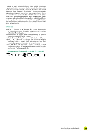 2324th Year, Issue 68, April 2016
a feeling or affect, (Csikszentmihalyi, 1990) directs a coach to
a process-orientated approach. His framework of enjoyment is
intuitively appealing and alerts coaches to the critical elements of
challenges, skills, goals and concentration. Csikszentmihalyi never
suggests that the pursuit of enjoyment is an easy one but he clearly
advocatesthatitisa mostworthwhile and achievable pursuit. Allthis
makes sense when we remember that tennis is a game and games
are fun and to be enjoyed (rather than endured and suffered). There
is nothing better than to enjoy our tennis. It is such good fun! To this
end, let’s remember to follow Cawley’s advice that was passed on to
her by her wise mother.
REFERENCES
Berger, B.G., Pargman, D, & Weinberg, R.S. (2006). Foundations
of exercise psychology (2nd Ed.). Morgantown, WV: Fitness
Information Technology Inc.
Csikszentmihalyi, M. (1990). Flow: The psychology of optimal
experience. New York: Harper & Rowe.
Heathcote, F. (1996). Peak performance. Dublin: Wolfhound Press.
Scanlan, T. K., & Simons, J. P. (1992). The construct of sport
enjoyment. In G.C. Roberts (Ed.), Motivation in sport and
exercise (pp.199-215). Champaign. IL: Human Kinetics.
Scanlan, T. K., Stein, G. L., & Ravizza, K. (1989). An in-depth study of
former figure skaters, 11: Sources of Enjoyment. Journal of Sport
and Exercise Psychology, 11, 65-83.
RECOMMENDED ITF TENNIS ICOACH CONTENT (CLICK BELOW)
 