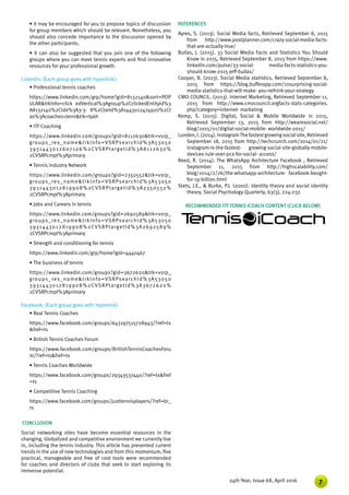 724th Year, Issue 68, April 2016
• It may be encouraged for you to propose topics of discussion
for group members which should be relevant. Nonetheless, you
should also concede importance to the discussion opened by
the other participants.
• It can also be suggested that you join one of the following
groups where you can meet tennis experts and find innovative
resources for your professional growth.
LinkedIn: (Each group goes with hyperlink):
• Professional tennis coaches
https://www.linkedin.com/grp/home?gid=8132140&sort=POP
ULAR&trkInfo=click edVertical%3Agroup%2CclickedEntityId%3
A8132140%2Cidx%3A3-3- 8%2CtarId%3A1443012474920%2Ct
as%3Acoaches+tenn&trk=tyah
• ITF Coaching
https://www.linkedin.com/groups?gid=8112630&trk=vsrp_
groups_res_name&trkInfo=VSRPsearchId%3A53050
3931443012607106%2CVSRPtargetId%3A8112630%
2CVSRPcmpt%3Aprimary
• Tennis industry Network
https://www.linkedin.com/groups?gid=2350552&trk=vsrp_
groups_res_name&trkInfo=VSRPsearchId%3A53050
3931443012819908%2CVSRPtargetId%3A2350552%
2CVSRPcmpt%3Aprimary
• Jobs and Careers in tennis
https://www.linkedin.com/groups?gid=2692589&trk=vsrp_
groups_res_name&trkInfo=VSRPsearchId%3A53050
3931443012819908%2CVSRPtargetId%3A2692589%
2CVSRPcmpt%3Aprimary
• Strength and conditioning for tennis
https://www.linkedin.com/grp/home?gid=4440467
• The business of tennis
https://www.linkedin.com/groups?gid=3672620&trk=vsrp_
groups_res_name&trkInfo=VSRPsearchId%3A53050
3931443012819908%2CVSRPtargetId%3A3672620%
2CVSRPcmpt%3Aprimary
Facebook: (Each group goes with hyperlink)
• Real Tennis Coaches
https://www.facebook.com/groups/643197515728943/?ref=ts
&fref=ts
• British Tennis Coaches Forum
https://www.facebook.com/groups/BritishTennisCoachesForu
m/?ref=ts&fref=ts
• Tennis Coaches Worldwide
https://www.facebook.com/groups/29343537440/?ref=ts&fref
=ts
• Competitive Tennis Coaching
https://www.facebook.com/groups/justtennisplayers/?ref=br_
rs  
CONCLUSION
Social networking sites have become essential resources in the
changing, Globalized and competitive environment we currently live
in, including the tennis industry. This article has presented current
trends in the use of new technologies and from this momentum, five
practical, manageable and free of cost tools were recommended
for coaches and directors of clubs that seek to start exploring its
immense potential.
REFERENCES
Ayres, S. (2013). Social Media facts, Retrieved September 8, 2015
from http://www.postplanner.com/crazy-social-media-facts-
that-are-actually-true/
Bullas, J. (2015). 33 Social Media Facts and Statistics You Should
Know in 2015, Retrieved September 8, 2015 from https://www.
linkedin.com/pulse/33-social- media-facts-statistics-you-
should-know-2015-jeff-bullas/
Cooper, B. (2013). Social Media statistics, Retrieved September 8,
2015 from https://blog.bufferapp.com/10surprising-social-
media-statistics-that-will-make- you-rethink-your-strategy
CMO COUNCIL. (2013). Internet Marketing, Retrieved September 11,
2015 from http://www.cmocouncil.orgfacts-stats-categories.
php?category=internet- marketing
Kemp, S. (2015). Digital, Social & Mobile Worldwide in 2015,
Retrieved September 13, 2015 from http://wearesocial.net/
blog/2015/01/digital-social-mobile- worldwide-2015/
Lunden,I.(2014).InstagramThefastestgrowingsocialsite,Retrieved
September 18, 2015 from http://techcrunch.com/2014/01/21/
instagram-is-the-fastest- growing-social-site-globally-mobile-
devices-rule-over-pcs-for-social- access/
Reed, R. (2014). The WhatsApp Architecture Facebook , Retrieved
September 11, 2015 from http://highscalability.com/
blog/2014/2/26/the-whatsapp-architecture- facebook-bought-
for-19-billion.html
Stets, J.E., & Burke, P.J. (2000). Identity theory and social identity
theory. Social Psychology Quarterly, 63(3), 224-237.
RECOMMENDED ITF TENNIS ICOACH CONTENT (CLICK BELOW)
 