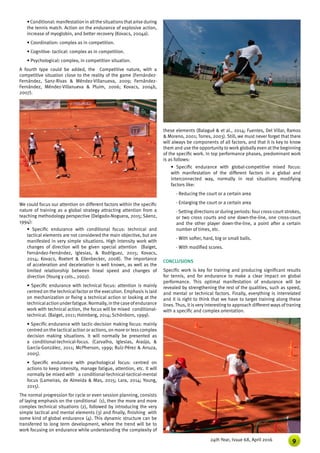 924th Year, Issue 68, April 2016
• Conditional: manifestation in allthe situationsthatarise during
the tennis match. Action on the endurance of explosive action,
increase of myoglobin, and better recovery (Kovacs, 2004a).
• Coordination: complex as in competition.
• Cognitive- tactical: complex as in competition.
• Psychological: complex, in competition situation.
A fourth type could be added, the Competitive nature, with a
competitive situation close to the reality of the game (Fernández-
Fernández, Sanz-Rivas & Méndez-Villanueva, 2009; Fernández-
Fernández, Méndez-Villanueva & Pluim, 2006; Kovacs, 2004b,
2007).
these elements (Balagué & et al., 2014; Fuentes, Del Villar, Ramos
& Moreno, 2001; Torres, 2003). Still, we must never forget that there
will always be components of all factors, and that it is key to know
them and use the opportunity to work globally even at the beginning
of the specific work. In top performance phases, predominant work
is as follows:
• Specific endurance with global-competitive mixed focus:
with manifestation of the different factors in a global and
interconnected way, normally in real situations modifying
factors like:
- Reducing the court or a certain area
- Enlarging the court or a certain area
- Setting directions or during periods: four cross-court strokes,
or two cross courts and one down-the-line, one cross-court
and the other player down-the-line, a point after a certain
number of times, etc.
- With softer, hard, big or small balls.
- With modified scores.
CONCLUSIONS
Specific work is key for training and producing significant results
for tennis, and for endurance to make a clear impact on global
performance. This optimal manifestation of endurance will be
revealed by strengthening the rest of the qualities, such as speed,
and mental or technical factors. Finally, everything is interrelated
and it is right to think that we have to target training along these
lines. Thus, it is very interesting to approach different ways of traning
with a specific and complex orientation.
We could focus our attention on different factors within the specific
nature of training as a global strategy attracting attention from a
teaching methodology perspective (Delgado-Noguera, 2015; Sáenz,
1994):
• Specific endurance with conditional focus: technical and
tactical elements are not considered the main objective, but are
manifested in very simple situations. High intensity work with
changes of direction will be given special attention (Baiget,
Fernández-Fernández, Iglesias, & Rodríguez, 2015; Kovacs,
2014; Kovacs, Roetert & Ellenbecker, 2008). The importance
of acceleration and deceleration is well known, as well as the
limited relationship between lineal speed and changes of
direction (Young y cols., 2002).
• Specific endurance with technical focus: attention is mainly
centred on the technical factor or the execution. Emphasis is laid
on mechanization or fixing a technical action or looking at the
technicalactionunderfatigue.Normally,inthecaseofendurance
work with technical action, the focus will be mixed conditional-
technical. (Baiget, 2011; Holmberg, 2014; Schönborn, 1999).
• Specific endurance with tactic-decision making focus: mainly
centred on the tactical action or actions, on more or less complex
decision making situations. It will normally be presented as
a conditional-technical-focus. (Carvalho, Iglesias, Araújo, &
García-González, 2011; McPherson, 1999; Ruíz-Pérez & Arruza,
2005).
• Specific endurance with psychological focus: centred on
actions to keep intensity, manage fatigue, attention, etc. It will
normally be mixed with a conditional-technical-tactical-mental
focus (Lameiras, de Almeida & Mas, 2015; Lara, 2014; Young,
2015).
The normal progression for cycle or even session planning, consists
of laying emphasis on the conditional (1), then the more and more
complex technical situations (2), followed by introducing the very
simple tactical and mental elements (3) and finally, finishing with
some kind of global endurance (4). This dynamic structure can be
transferred to long term development, where the trend will be to
work focusing on endurance while understanding the complexity of
 