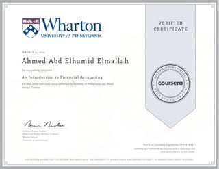 JANUARY 14, 2014
Ahmed Abd Elhamid Elmallah
An Introduction to Financial Accounting
a 10 week online non-credit course authorized by University of Pennsylvania and offered
through Coursera
has successfully completed
Professor Brian J. Bushee
Gilbert and Shelley Harrison Professor
Wharton School
University of Pennsylvania
Verify at coursera.org/verify/ CP5VX8F33E
Coursera has confirmed the identity of this individual and
their participation in the course.
THIS NEITHER AFFIRMS THAT THE STUDENT WAS ENROLLED AT THE UNIVERSITY OF PENNSYLVANIA NOR CONFERS UNIVERSITY OF PENNSYLVANIA CREDIT OR DEGREE
 
