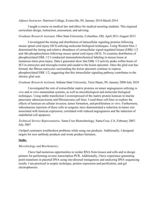 Adjunct Instructor, Harrison College, Evansville, IN, January 2014-March 2014
I taught a course on medical law and ethics for medical assisting students. This required
curriculum design, instruction, assessment, and advising.
Graduate Research Assistant, Ohio State University, Columbus, OH, April 2011-August 2013
I investigated the timing and distribution of intracellular signaling proteins following
mouse spinal cord injury (SCI) utilizing molecular biological techniques. Using Western blot, I
determined the timing and relative abundance of extracellular signal-regulated kinase (ERK) 1/2
and Akt phosphorylation following mouse spinal cord injury (SCI). To examine distribution of
phosphorylated ERK 1/2 I conducted immunohistochemical labeling in mouse tissue at
numerous times post-injury. Data I generated show that ERK 1/2 activity peaks within hours of
SCI in astrocytes and microglia rostral and caudal to the lesion epicenter. Once the glial scar has
formed, the fibrous astrocytes surrounding the lesion epicenter continue to express
phosphorylated ERK 1/2, suggesting that this intracellular signaling pathway contributes to the
chronic glial scar.
Graduate Research Assistant, Indiana State University, Terre Haute, IN, January 2008-July 2010
I investigated the role of extracellular matrix proteins on tumor angiogenesis utilizing in
vivo and in vitro mammalian systems, as well as microbiological and molecular biological
techniques. Using stable transfection I overexpressed of the matrix protein lumican in murine
pancreatic adenocarcinoma and fibrosarcoma cell lines. I used these cell lines to explore the
effects of lumican on cellular invasion, tumor formation, and proliferation in vitro. Furthermore,
subcutaneous injection of these cells in syngenic mice demonstrated a reduction in tumor size
associated with lumican expression, correlated with reduced angiogenesis and the induction of
endothelial cell apoptosis.
Technical Service Representative, Santa Cruz Biotechnology, Santa Cruz, CA, February 2007-
July 2007
I helped customers troubleshoot problems while using our products. Additionally, I designed
targets for new antibody products and wrote product literature.
Skills:
Microbiology and Biochemistry:
I have had numerous opportunities to isolate RNA from tissues and cells and to design
primers for performing reverse transcription PCR. Additionally, I have experience generating
point-mutations in plasmid DNA using site-directed mutagenesis and analyzing DNA sequencing
results. I am practiced in aseptic technique, protein expression and purification, and gel
electrophoresis.
 