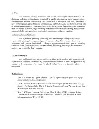 In Vivo:
I have extensive handling experience with rodents, including the administration of I.P.
drugs and collecting pertinent data, including live weight, subcutaneous tumor measurements,
and locomotor behavior. Additionally, I am experienced in post-spinal cord injury rodent care. I
have performed cervical dislocation, carbon dioxide asphyxiation, and anesthetic overdose with
or without exsanguination. I have experience collecting fresh and fixed tissues, and processing
them for protein extraction, cryosectioning, and immunohistochemical labeling. In addition to
mammals, I also have experience in zebrafish maintenance and cross breeding.
Instrumentation and Software:
I have experience operating, calibrating, and maintaining a variety of laboratory
equipment including pipettes, centrifuges, pH meters, scales, electrophoresis chambers,
incubators, and cryostats. Additionally, I rely upon my computer software expertise, including
GraphPad Prism, Microsoft Office, MCID, Endnote, Photoshop, and ImageJ to summarize,
analyze, and present the data I generate.
Personal Strengths:
I am a highly motivated, logical, and independent problem solver with many years of
experience in a research laboratory. My organization and attention to detail are apparent in my
meticulous documentation of my work. I’m a hard worker who sees projects through to
completion.
Publications:
1. Kent E. Williams and Lyn B. Jakeman. ERK 1/2 expression after spinal cord injury:
timing and distribution. (In progress)
2. Lyn B. Jakeman, Kent E. Williams, and Bryan Brautigam. (2014) In the Presence of
Danger: The Extracellular Matrix Defensive Response to Central Nervous System Injury.
Neural Regen Res. 9(4): 377-384.
3. Kent E. Williams, Logan A. Fulford, and Allan R. Albig. (2010). Lumican Reduces
Tumor Growth via Induction of Fas-mediated Endothelial Cell Apoptosis. Cancer
Microenvironment. 4(1):115-126
 