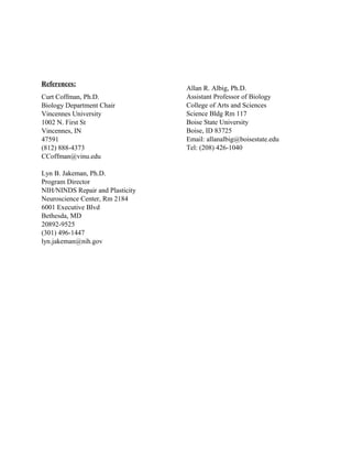 References:
Curt Coffman, Ph.D.
Biology Department Chair
Vincennes University
1002 N. First St
Vincennes, IN
47591
(812) 888-4373
CCoffman@vinu.edu
Lyn B. Jakeman, Ph.D.
Program Director
NIH/NINDS Repair and Plasticity
Neuroscience Center, Rm 2184
6001 Executive Blvd
Bethesda, MD
20892-9525
(301) 496-1447
lyn.jakeman@nih.gov
Allan R. Albig, Ph.D.
Assistant Professor of Biology
College of Arts and Sciences
Science Bldg Rm 117
Boise State University
Boise, ID 83725
Email: allanalbig@boisestate.edu
Tel: (208) 426-1040
 