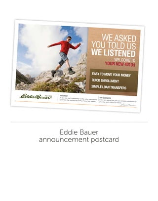 Eddie Bauer
announcement postcard
Our Creed
To give you such outstanding quality, value, service andguarantee that we may be worthy of your high esteem.
Our Guarantee
Every item we sell will give you complete satisfaction oryou may return it for a full refund.
WE ASKED
YOU TOLD US
We LIStenedWELCOME TO
YOur neW 401(k)
Easy to movE your monEy
Quick EnrollmEnt
simplE loan transfErs
 