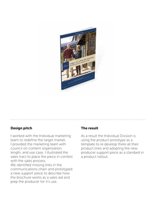 Design pitch
I worked with the Individual marketing
team to redefine the target market.
I provided the marketing team with
council on content organization,
length, and use case. I illustrated the
sales tract to place the piece in context
with the sales process.
We identified missing links in the
communications chain and prototyped
a new support piece to describe how
the brochure works as a sales aid and
prep the producer for it’s use.
The result
As a result the Individual Division is
using the product prototype as a
template to re develop there all their
product lines and adopting the new
producer support piece as a standard in
a product rollout.
 