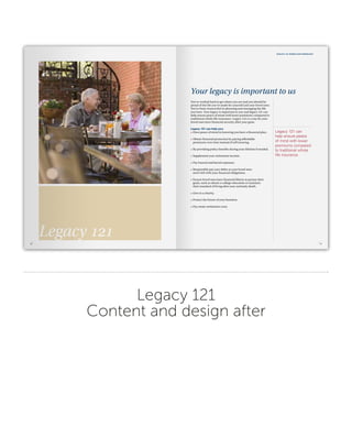 Legacy 121
Content and design after
5
Legacy 121 whole life insurance
You’ve worked hard to get where you are and you should be
proud of the life you’ve made for yourself and your loved ones.
You’ve been resourceful in planning and managing the life
you have. Your legacy is important to you and legacy 121 can
help ensure peace of mind with lower premiums compared to
traditional whole life insurance. Legacy 121 is a way for your
loved ones have financial security after your gone.
Legacy 121 can help you:
•	 Have peace of mind in knowing you have a financial plan.
•	 Obtain financial protection by paying affordable
premiums over time instead of self insuring.
•	 By providing policy benefits during your lifetime if needed.
•	 Supplement your retirement income.
•	 Pay funeral and burial expenses.
•	 Responsibly pay your debts so your loved ones
aren’t left with your financial obligations.
•	 Ensure loved ones have financial liberty to pursue their
goals, such as obtain a college education or maintain
their standard of living after your untimely death.
•	 Give to a charity.
•	 Protect the future of your business.
•	 Pay estate settlement costs.
Your legacy is important to us
Legacy 121 can
help ensure peace
of mind with lower
premiums compared
to traditional whole
life insurance.
4
Legacy 121
 