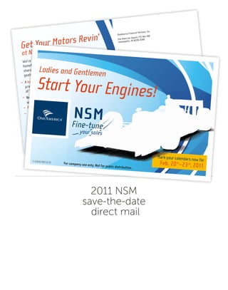 2011 NSM
save-the-date
direct mail
Get Your Motors Revin’
at NSM 2011!
We’re looking forward to hosting you in OneAmerica’s
hometown to celebrate your achievements of 2010 and
share the knowledge that will help you achieve your
goals in 2011. — When you arrive you will experience:
– A keynote address by Dayton Molendorp,
president, CEO, and chairman of the board
of the companies of OneAmerica®.
– New sales ideas, training and networking
with your peers.
– Access to professionals from OneAmerica’s home office.
– An awards night celebration to honor your
achievements in 2010.
OneAmerica Financial Partners, Inc.
One American Square, P.O. Box 368
Indianapolis, IN 46206-0368
The companies of OneAmerica®; American
United Life Insurance Company®, The State Life
Insurance Company, OneAmerica Securities, Inc.,
McCready and Keene, Inc., R.E. Moulton, Inc.,
Pioneer Mutual Life Insurance Company and AUL
Reinsurance Management Services, LLC.
Mark your calendars now for
Feb. 20th
–23rd
, 2011
C-22642 2011NSM-Postcard.indd 2
9/21/10 8:35 AM
Mark your calendars now for
Feb. 20th
–23rd
, 2011
Mark your calendars now for
Feb. 20th
–23rd
, 2011
your sales
Fine-tune
NSMFine-tune
your sales
NSMFine-tune
your sales
NSMFine-tune
your sales
NSMFine-tune
your sales
NSMFine-tune
your sales
C-22642 09/13/10 For company use only. Not for public distribution.
Ladies and Gentlemen
Start Your Engines!
C-22642 2011 NSM postcard.indd 1
9/23/10 10:30 AM
 