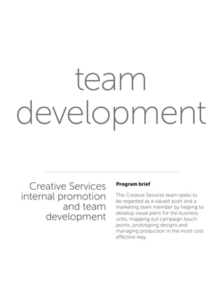 team
development
Creative Services
internal promotion
and team
development
Program brief
The Creative Services team seeks to
be regarded as a valued asset and a
marketing team member by helping to
develop visual plans for the business
units, mapping out campaign touch
points, prototyping designs and
managing production in the most cost
effective way.
 