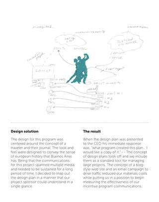 Design solution
The design for this program was
centered around the concept of a
traveler and their journal. The look and
feel were designed to convey the sense
of european history that Buenos Aires
has. Being that the communications
for this project spanned multiple media
and needed to be sustained for a long
period of time, I decided to map out
the design plan in a manner that our
project sponsor could understand in a
single glance.
The result
When the design plan was presented
to the CEO his immediate response
was, “what program created this plan… I
would like a copy of it.” - - The concept
of design plans took off and we include
them as a standard tool for managing
large projects. The concept of a blog-
style web site and an email campaign to
drive traffic reduced our materials costs
while putting us in a position to begin
measuring the effectiveness of our
incentive program communications.
 