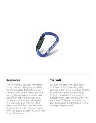 Design pitch
The Retirement Services marketing
tasked me with designing materials
for the proposal. I familiarized my
self with the Eddie Bauer’s look and
feel by visiting a retail location and
pouring over print materials. The
proposal materials were designed
in a way to fit well with the Eddie
Bauer look and feel. I worked with
the business line to rework content
to fit the playful outdoor nature of the
Eddie Bauer brand.
The result
We won the case with Eddie Bauer
as a direct result of the design we
pitched. In the next 5 weeks we created
15 communications for employees,
including a website and a video, to
educate them about the new plan. The
result was 60% enrollment from the
plan participants and 60 million in new
managed assets for AUL.
 