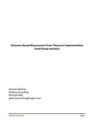 Outcome-Based Measurement from Theory to Implementation
                   Small Group Activities




Yonatan Ghebray
Ghebray Consulting
647-823-5402
ghebrayconsulting@rogers.com




Ghebray Consulting                                    Page 1
 