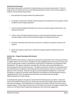 Activity One (10 minutes)
Clear program description is essential for implementing outcome-based measurement. Think of a
program you are familiar with and use the following questions to assess if you think the program is
ready for outcome-based measurement. .

   1. How well does the program define the problem/issue?


   2. Are program interventions feasible and practical given the problem/issue the program intends
      to address and the target population?


   3. Is there clarity and logical link between the resources invested, program interventions, and
      expected outcomes?


   4. Is there a clear and implicit program theory or causal assumptions between resources
      invested, program interventions (activities/strategies) and expected outcomes?


   5. Are there reasonably clear performance measures or indicators of program outcomes and
      outputs?


   6. What is the capacity, experience or authority of program leaders to facilitate and act on
      findings?


Activity Two – Program Description (20 minutes)
Case #1
New Possibilities Youth Services is a grassroots and youth led organization with a strong commitment
to engage youth in the community. The agency has been engaging youth over the past ten years with
a focus on getting them ready for adulthood by involving them in leadership and employment skills
development. The agency’s reputation among funders and other community stakeholders has
particularly grown over the past three years. The agency received an award for its innovative work in
youth leadership and employment skills development and has become a partner of choice for many
agencies in the community. Recently, the agency received additional funding from a community
foundation to expand its innovative youth leadership and employment skills development work to
engage Newcomer Youth. The agency partnered with a local trade union that brought
expertise/experience in skills training.

In developing the program, the agencies started with the following basic assumption. Newcomer
Youth have multiple pressing issues (e.g. limited community & social support, generational conflict
with parents/caregivers, and limited access to employment) and other systemic issues that require
ongoing support. If these aspects of their lives are not taken into account, the program supports they
receive are not likely to lead to leadership development and community engagement.


Ghebray Consulting                                                                                Page 2
 