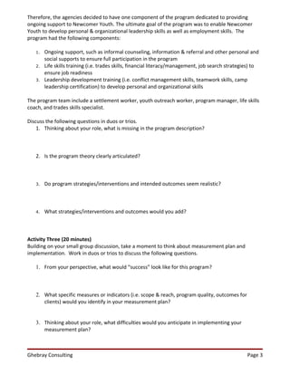 Therefore, the agencies decided to have one component of the program dedicated to providing
ongoing support to Newcomer Youth. The ultimate goal of the program was to enable Newcomer
Youth to develop personal & organizational leadership skills as well as employment skills. The
program had the following components:

   1.   Ongoing support, such as informal counseling, information & referral and other personal and
        social supports to ensure full participation in the program
   2.   Life skills training (i.e. trades skills, financial literacy/management, job search strategies) to
        ensure job readiness
   3.   Leadership development training (i.e. conflict management skills, teamwork skills, camp
        leadership certification) to develop personal and organizational skills

The program team include a settlement worker, youth outreach worker, program manager, life skills
coach, and trades skills specialist.

Discuss the following questions in duos or trios.
    1. Thinking about your role, what is missing in the program description?



   2. Is the program theory clearly articulated?



   3.   Do program strategies/interventions and intended outcomes seem realistic?



   4.   What strategies/interventions and outcomes would you add?



Activity Three (20 minutes)
Building on your small group discussion, take a moment to think about measurement plan and
implementation. Work in duos or trios to discuss the following questions.

   1. From your perspective, what would “success” look like for this program?



   2. What specific measures or indicators (i.e. scope & reach, program quality, outcomes for
      clients) would you identify in your measurement plan?


   3. Thinking about your role, what difficulties would you anticipate in implementing your
      measurement plan?



Ghebray Consulting                                                                                  Page 3
 