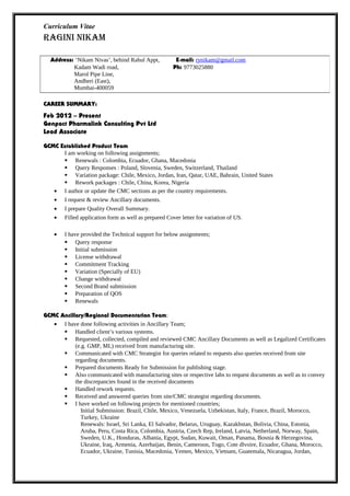 Curriculum Vitae
RAGINI NIKAM
CAREER SUMMARY:
Feb 2012 – Present
Genpact Pharmalink Consulting Pvt Ltd
Lead Associate
GCMC Established Product Team
I am working on following assignments;
 Renewals : Colombia, Ecuador, Ghana, Macedonia
 Query Responses : Poland, Slovenia, Sweden, Switzerland, Thailand
 Variation package: Chile, Mexico, Jordan, Iran, Qatar, UAE, Bahrain, United States
 Rework packages : Chile, China, Korea, Nigeria
• I author or update the CMC sections as per the country requirements.
• I request & review Ancillary documents.
• I prepare Quality Overall Summary.
• Filled application form as well as prepared Cover letter for variation of US.
• I have provided the Technical support for below assignments;
 Query response
 Initial submission
 License withdrawal
 Commitment Tracking
 Variation (Specially of EU)
 Change withdrawal
 Second Brand submission
 Preparation of QOS
 Renewals
GCMC Ancillary/Regional Documentation Team:
• I have done following activities in Ancillary Team;
 Handled client’s various systems.
 Requested, collected, compiled and reviewed CMC Ancillary Documents as well as Legalized Certificates
(e.g. GMP, ML) received from manufacturing site.
 Communicated with CMC Strategist for queries related to requests also queries received from site
regarding documents.
 Prepared documents Ready for Submission for publishing stage.
 Also communicated with manufacturing sites or respective labs to request documents as well as to convey
the discrepancies found in the received documents
 Handled rework requests.
 Received and answered queries from site/CMC strategist regarding documents.
 I have worked on following projects for mentioned countries;
Initial Submission: Brazil, Chile, Mexico, Venezuela, Uzbekistan, Italy, France, Brazil, Morocco,
Turkey, Ukraine
Renewals: Israel, Sri Lanka, El Salvador, Belarus, Uruguay, Kazakhstan, Bolivia, China, Estonia,
Aruba, Peru, Costa Rica, Colombia, Austria, Czech Rep, Ireland, Latvia, Netherland, Norway, Spain,
Sweden, U.K., Honduras, Albania, Egypt, Sudan, Kuwait, Oman, Panama, Bosnia & Herzegovina,
Ukraine, Iraq, Armenia, Azerbaijan, Benin, Cameroon, Togo, Cote dlvoire, Ecuador, Ghana, Morocco,
Ecuador, Ukraine, Tunisia, Macedonia, Yemen, Mexico, Vietnam, Guatemala, Nicaragua, Jordan,
Address: ‘Nikam Nivas’, behind Rahul Appt, E-mail: rynikam@gmail.com
Kadam Wadi road, Ph: 9773025880
Marol Pipe Line,
Andheri (East),
Mumbai-400059
 