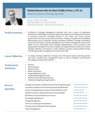 Profile Summary • Excellence & Strategy Management Specialist with over 9 years of progressive
experience in MENA Region (United Arab Emirates, Bahrain and Jordan) with more than
8 successful execution consulting Projects in the Public and Private Sectors
(Government Services, Construction, Real Estate, Trading, Transportation and Medical
laboratories), area of expertise includes Corporate Excellence, Strategy and Balance
Scorecards formulation, Quality Management and Project Management with proven
ability to drive measurable results through implementation of best practices, Lead
organizations through the life cycle of Quality and Organizational Excellence to achieve
strategic objectives and improve current initiatives, possess strong problem-solving,
multi-tasking, project management, and teamwork skills.
Career Objective • To design, develop, implement, manage and continuously improve planning process
and tools in performance management areas; as well as building cross-functional
knowledge of quality and excellence.
Professional
Attributes
• Efficient.
• Self-motivation.
• Detail-oriented.
• Ability to prioritize.
• Analytical/Research Skills.
• Leadership/Management Skills.
• Multicultural Sensitivity/Awareness.
• Problem-Solving/Reasoning/Creativity.
Area of
Specialty
Strategy Formulation and Balanced Scorecards Implementation ««««««««««
Corporate Excellence & Internal Assessment (EFQM Model) ««««««««««
Process Re-engineering and Internal Audit (ISO9001:2008) ««««««««««
GSBPM V5 (Generic Statistical Business Process Model) ««««««««««
QPR Metrics Corporate Balance Scorecard ««««««««««
Knowledge Management ««««««««««
Change Management ««««««««««
ISO 10015 (Training & Development) ««««««««««
Training Impact & ROI (Kirk Patrick Model) ««««««««««
Project Management ««««««««««
Khaled Bassam Abu AL-Neel, EFQM, Prince 2, ITIL V3
Senior Excellence & Strategy Specialist
Jordan,	31	years	old,	Single			
Khb242002@live.com	-	(055)	3732594	
United	Arab	Emirates	–	Dubai,	Discovery	Gardens	
 
