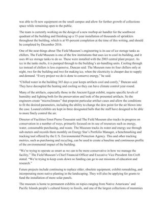 was able to fit new equipment on the small campus and allow for further growth of collections
space while remaining open to the public.
The team is currently working on the design of a new rooftop air handler for the southwest
quadrant of the building and finishing up a 15-year installation of thousands of sprinklers
throughout the building, which is at 95-percent completion at the time of this writing, and should
be completed by December 2016.
One of the neat things about The Field Museum’s engineering is its use of ice storage tanks as
chillers. The Field Museum is one of the few institutions that uses ice to cool its building, and it
uses 48 ice storage tanks to do so. These were installed with the 2003 central plant project. As
ice in the tanks melts, it is pumped through to the building’s air-handling units. Cooling through
ice instead of chillers is less expensive, Duncan said. The Museum runs its four chillers only at
night, two for the building and two for making ice, when the electricity is cheaper due to supply
and demand. “Every project we do is done to conserve energy,” he said.
“Chilled water in the building 365 days a year keeps artifacts cool and comfy,” Duncan said.
They have decoupled the heating and cooling so they can have climate control year-round.
Many of the artifacts, especially those in the Ancient Egypt exhibit, require specific levels of
humidity and lighting both for the preservation and look of the presented artifacts. So the
engineers create “microclimates” that pinpoint particular artifact cases and allow the conditions
to fit the desired parameters, including the ability to change the dew point for the air blown into
the case. Loaned exhibits are kept in three designated halls that the staff have designed to be able
to more finely control the air.
Director of Facilities Ernst Pierre-Toussaint said The Field Museum also tracks its progress on
conservation in a number of ways, primarily focused on its use of resources such as energy,
water, consumable purchasing, and waste. The Museum tracks its water and energy use through
sub-meters and records them monthly on Energy Star’s Portfolio Manager, a benchmarking and
tracking tool offered by the U.S. Environmental Protection Agency. This and other tracking
metrics, such as purchasing and recycling, can be used to create a baseline and continuous profile
of the environmental impact of the building.
“We’re trying to operate as smart as we can to be more conservative in how we manage the
facility,” The Field Museum’s Chief Financial Officer and Executive Vice President Jim Croft
stated. “We’re trying to keep costs down so funding can go to our missions of education and
research.”
Future projects include continuing to replace older, obsolete equipment, exhibit remodeling, and
incorporating more native planting in the landscaping. They will also be applying for grants to
fund the installation of more solar panels.
The museum is home to permanent exhibits on topics ranging from Native Americans’ and
Pacific Islands people’s cultural history to fossils, and one of the largest collections of mummies
 