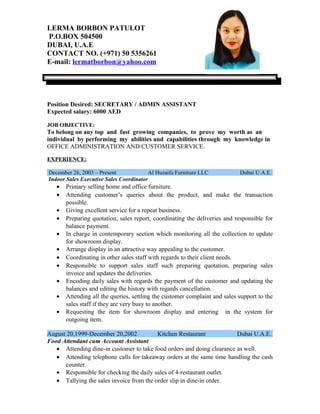 LERMA BORBON PATULOT
P.O.BOX 504500
DUBAI, U.A.E
CONTACT NO. (+971) 50 5356261
E-mail: lermatborbon@yahoo.com
Position Desired: SECRETARY / ADMIN ASSISTANT
Expected salary: 6000 AED
JOB OBJECTIVE:
To belong on any top and fast growing companies, to prove my worth as an
individual by performing my abilities and capabilities through my knowledge in
OFFICE ADMINISTRATION AND CUSTOMER SERVICE.
EXPERIENCE:
December 26, 2003 – Present Al Huzaifa Furniture LLC Dubai U.A.E.
Indoor Sales Executive Sales Coordinator
• Primary selling home and office furniture.
• Attending customer’s queries about the product, and make the transaction
possible.
• Giving excellent service for a repeat business.
• Preparing quotation, sales report, coordinating the deliveries and responsible for
balance payment.
• In charge in contemporary section which monitoring all the collection to update
for showroom display.
• Arrange display in an attractive way appealing to the customer.
• Coordinating in other sales staff with regards to their client needs.
• Responsible to support sales staff such preparing quotation, preparing sales
invoice and updates the deliveries.
• Encoding daily sales with regards the payment of the customer and updating the
balances and editing the history with regards cancellation.
• Attending all the queries, settling the customer complaint and sales support to the
sales staff if they are very busy to another.
• Requesting the item for showroom display and entering in the system for
outgoing item.
August 20,1999-December 20,2002 Kitchen Restaurant Dubai U.A.E.
Food Attendant cum Account Assistant
• Attending dine-in customer to take food orders and doing clearance as well.
• Attending telephone calls for takeaway orders at the same time handling the cash
counter.
• Responsible for checking the daily sales of 4-restaurant outlet.
• Tallying the sales invoice from the order slip in dine-in order.
 