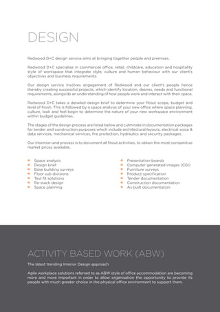 Redwood D+C design service aims at bringing together people and premises.
Redwood D+C specialise in commercial office, retail, childcare, education and hospitality
style of workspace that integrate style, culture and human behaviour with our client’s
objectives and business requirements.
Our design service involves engagement of Redwood and our client’s people hence
thereby creating successful projects, which identify location, desires, needs and functional
requirements, alongside an understanding of how people work and interact with their space.
Redwood D+C takes a detailed design brief to determine your fitout scope, budget and
level of finish. This is followed by a space analysis of your new office where space planning,
culture, look and feel begin to determine the nature of your new workspace environment
within budget guidelines.
The stages of the design process are listed below and culminate in documentation packages
for tender and construction purposes which include architectural layouts, electrical voice &
data services, mechanical services, fire protection, hydraulics and security packages.
Our intention and process is to document all fitout activities, to obtain the most competitive
market prices available.
•• Space analysis
•• Design brief
•• Base building surveys
•• Floor sub divisions
•• Test fit solutions
•• Re-stack design
•• Space planning
DESIGN
•• Presentation boards
•• Computer generated images (CGI)
•• Furniture surveys
•• Product specification
•• Tender documentation
•• Construction documentation
•• As built documentation
ACTIVITY BASED WORK (ABW)
The latest trending Interior Design approach
Agile workplace solutions referred to as ABW style of office accommodation are becoming
more and more important in order to allow organisation the opportunity to provide its
people with much greater choice in the physical office environment to support them.
 
