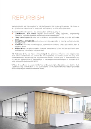 Refurbishment is a combination of the construction and fitout service lines. The projects
are predominantly external or structural and can also be internal or cosmetic.
Our refurbishment expertise has a reputation for high quality in:
•• COMMERCIAL BUILDINGS: façade enhancement, lobby upgrades, engineering
overhauls, services upgrades and compliance management.
•• OFFICE MAKE GOODS: strip out of old fitout, sustainable disposal, upgrade and make
good.
•• INDUSTRIAL BUILDINGS: extensions, services upgrade, re-zoning and compliance
management.
•• HOSPITALITY: hotel fitout/upgrade, commercial kitchens, cafés, restaurants, bars &
breakout areas.
•• RESIDENTIAL: façade upgrades, internal upgrades including kitchen and bathroom
facilities and compliance management.
At Redwood D+C, we have acknowledged the growing influence and importance
that Green credentials has within the refurbishment and construction industry. Our
commitment to minimising the environmental impact of our work is demonstrated by
our recent applications to membership of the Green Building Council of Australia and
International Standards ISO 14001.
With a strong focus towards maintaining and sustaining best practices, we believe that
upon receiving confirmation of our applications; our true commitment will be highlighted
within this important environmental sector.
REFURBISH
 