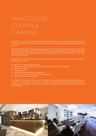 MAKEGOOD,
CHURN &
CHANGE
Makegood, Churn and change eventually affect all forms of the construction process, whether
it is interior fitout or refurbishment. It can involve technology infrastructure and mechanical
services.
We understand clients require ongoing support to manage and occasionally alter their built
environment. Change does result from changes to business strategy, mergers and acquisitions,
real estate costs, evolving technologies, developing staff. These all contribute to churn and
change requirements.
Redwood D+C has the experience to manage the disruptive nature of this change, which is
referred to as “Churn”.
Redwood D+C experience leads to:
•• Being proactive in identifying where clients are likely to need support
•• Planning in detail
•• Managing risk
•• Communicating broadly (partnership)
•• Executing changes with minimal interruption
•• Working in live environments
The nature of this work often means its being carried out during nights and weekends. As
a result, it is imperative to plan in a manner that integrates, protects and minimises the
disruption of services to the occupier of space, so there is continuity within the client’s built
environment.
 