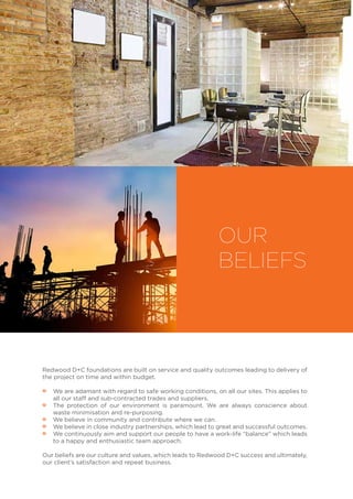 OUR
BELIEFS
Redwood D+C foundations are built on service and quality outcomes leading to delivery of
the project on time and within budget.
•• We are adamant with regard to safe working conditions, on all our sites. This applies to
all our staff and sub-contracted trades and suppliers.
•• The protection of our environment is paramount. We are always conscience about
waste minimisation and re-purposing.
•• We believe in community and contribute where we can.
•• We believe in close industry partnerships, which lead to great and successful outcomes.
•• We continuously aim and support our people to have a work-life “balance” which leads
to a happy and enthusiastic team approach.
Our beliefs are our culture and values, which leads to Redwood D+C success and ultimately,
our client’s satisfaction and repeat business.  
 