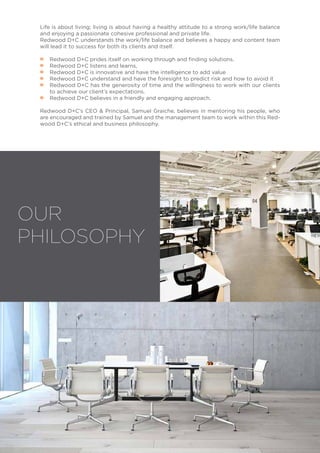 OUR
PHILOSOPHY
Life is about living; living is about having a healthy attitude to a strong work/life balance
and enjoying a passionate cohesive professional and private life.
Redwood D+C understands the work/life balance and believes a happy and content team
will lead it to success for both its clients and itself.
•• Redwood D+C prides itself on working through and finding solutions.
•• Redwood D+C listens and learns,
•• Redwood D+C is innovative and have the intelligence to add value
•• Redwood D+C understand and have the foresight to predict risk and how to avoid it
•• Redwood D+C has the generosity of time and the willingness to work with our clients
to achieve our client’s expectations.
•• Redwood D+C believes in a friendly and engaging approach.
Redwood D+C’s CEO & Principal, Samuel Graiche, believes in mentoring his people, who
are encouraged and trained by Samuel and the management team to work within this Red-
wood D+C’s ethical and business philosophy.
 