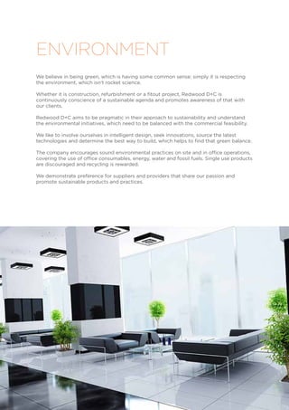 We believe in being green, which is having some common sense; simply it is respecting
the environment, which isn’t rocket science.
Whether it is construction, refurbishment or a fitout project, Redwood D+C is
continuously conscience of a sustainable agenda and promotes awareness of that with
our clients.
Redwood D+C aims to be pragmatic in their approach to sustainability and understand
the environmental initiatives, which need to be balanced with the commercial feasibility.
We like to involve ourselves in intelligent design, seek innovations, source the latest
technologies and determine the best way to build, which helps to find that green balance.
The company encourages sound environmental practices on site and in office operations,
covering the use of office consumables, energy, water and fossil fuels. Single use products
are discouraged and recycling is rewarded.
We demonstrate preference for suppliers and providers that share our passion and
promote sustainable products and practices.
ENVIRONMENT
 