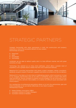 Strategic Partnership with other participants in both the construction and property
industries is vital to the successful delivery of your project.
Partnerships are about;
•• Manpower
•• Skills
•• Knowledge
•• Technology
combined, we are able to deliver quality jobs in a time efficient manner and with great
economy of scale.
Technology has opened up so many more pathways, which allow a greater level of
expediency and a greater level of detail than the more traditional methods.
Redwood D+C promotes partnerships with clients, project managers, design consultants,
landlords, property experts, financiers, suppliers and others to enhance our service delivery.
Redwood D+C has taken on its fair share of challenging projects, which we excel at. It is due
to our strategic partnerships that we are able to confidently tackle a project that others
may find difficult. We are confident to analyse risk and mitigate it for all concerned. It is our
network of industry partners that enables us to satisfy the difficult issues associated with
those projects.
Our membership of professional associations allows us to form the partnerships, gain and
share knowledge so we can deliver effectively on our client’s projects.
Memberships include;
•• Master Builders Association (MBA)
•• Australian Institute of Project Managers
•• Australian Institute of Builders
STRATEGIC PARTNERS
 