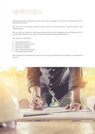 Delivering quality projects on time and within budget is the basis of Redwood D+C’s
attitude to service.
We aim for a seamless service, which leads to satisfying our client’s desires and
expectations.
We aim for our clients to have great memories of their engagement with Redwood D+C
so they come back to us, refer us and are happy to provide references.
Our service is all about;
•• Personal attention
•• Dedication to the cause
•• Resource reliability
•• Professional skills
•• Non-adversarial attitude
•• Managing expectation
We endeavour to achieve this level of service by providing what we believe is exceptional
service.
SERVICES
 