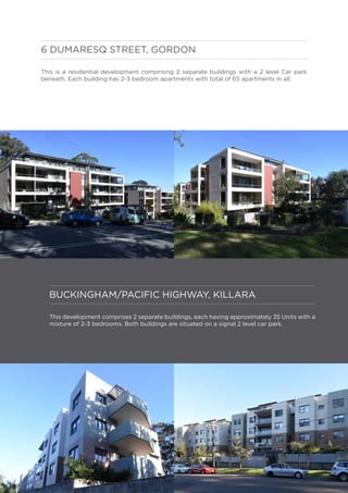 BUCKINGHAM/PACIFIC HIGHWAY, KILLARA
This development comprises 2 separate buildings, each having approximately 35 Units with a
mixture of 2-3 bedrooms. Both buildings are situated on a signal 2 level car park.
6 DUMARESQ STREET, GORDON
This is a residential development comprising 2 separate buildings with a 2 level Car park
beneath. Each building has 2-3 bedroom apartments with total of 65 apartments in all.
 
