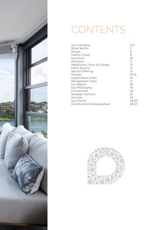 Our Company					4-5
What We Do					7
Design						8
Interior Fitout					9
Construct					10
Refurbish					11
MakeGood, Churn & Change			 12
Client Service					13
Service Offering				13
Process					14-15
Organisation Chart				16
Management Team				17
Our Beliefs					18
Our Philosophy				19
Environment					20
Strategic Partners				21
Services					23
Our Clients					24-25
Construction & Development			 26-27
CONTENTS
 