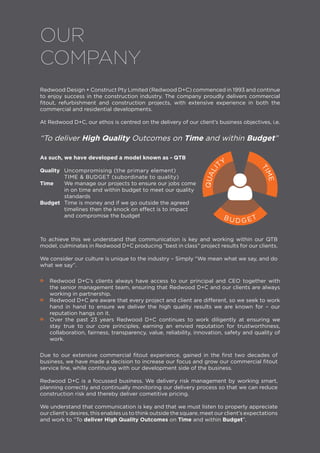 •• Redwood D+C’s clients always have access to our principal and CEO together with
the senior management team, ensuring that Redwood D+C and our clients are always
working in partnership.
•• Redwood D+C are aware that every project and client are different, so we seek to work
hand in hand to ensure we deliver the high quality results we are known for – our
reputation hangs on it.
•• Over the past 23 years Redwood D+C continues to work diligently at ensuring we
stay true to our core principles, earning an envied reputation for trustworthiness,
collaboration, fairness, transparency, value, reliability, innovation, safety and quality of
work.
To achieve this we understand that communication is key and working within our QTB
model, culminates in Redwood D+C producing “best in class” project results for our clients.
We consider our culture is unique to the industry – Simply “We mean what we say, and do
what we say”.
Due to our extensive commercial fitout experience, gained in the first two decades of
business, we have made a decision to increase our focus and grow our commercial fitout
service line, while continuing with our development side of the business.
Redwood D+C is a focussed business. We delivery risk management by working smart,
planning correctly and continually monitoring our delivery process so that we can reduce
construction risk and thereby deliver cometitive pricing.
We understand that communication is key and that we must listen to properly appreciate
our client’s desires, this enables us to think outside the square, meet our client’s expectations
and work to “To deliver High Quality Outcomes on Time and within Budget”.
OUR
COMPANY
TIME
QUALI
TY
B U D G ET
Redwood Design + Construct Pty Limited (Redwood D+C) commenced in 1993 and continue
to enjoy success in the construction industry. The company proudly delivers commercial
fitout, refurbishment and construction projects, with extensive experience in both the
commercial and residential developments.
At Redwood D+C, our ethos is centred on the delivery of our client’s business objectives, i.e.
“To deliver High Quality Outcomes on Time and within Budget”

As such, we have developed a model known as - QTB
Quality	 Uncompromising (the primary element)
	 TIME & BUDGET (subordinate to quality)
Time	 We manage our projects to ensure our jobs come
	 in on time and within budget to meet our quality
	standards
Budget	 Time is money and if we go outside the agreed
	 timelines then the knock on effect is to impact
	 and compromise the budget
 