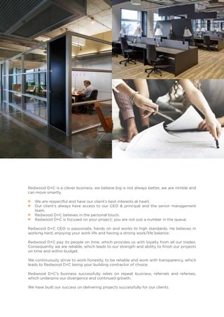 Redwood D+C is a clever business, we believe big is not always better, we are nimble and
can move smartly.
•• We are respectful and have our client’s best interests at heart.
•• Our client’s always have access to our CEO & principal and the senior management
team.
•• Redwood D+C believes in the personal touch.
•• Redwood D+C is focused on your project; you are not just a number in the queue.
Redwood D+C CEO is passionate, hands on and works to high standards. He believes in
working hard, enjoying your work life and having a strong work/life balance.
Redwood D+C pay its people on time, which provides us with loyalty from all our trades.
Consequently we are reliable, which leads to our strength and ability to finish our projects
on time and within budget.
We continuously strive to work honestly, to be reliable and work with transparency, which
leads to Redwood D+C being your building contractor of choice.
Redwood D+C’s business successfully relies on repeat business, referrals and referees,
which underpins our divergence and continued growth.
We have built our success on delivering projects successfully for our clients.
 