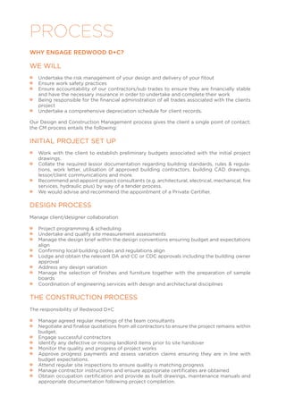 PROCESS
WHY ENGAGE REDWOOD D+C?
WE WILL
•• Undertake the risk management of your design and delivery of your fitout
•• Ensure work safety practices
•• Ensure accountability of our contractors/sub trades to ensure they are financially stable
and have the necessary insurance in order to undertake and complete their work
•• Being responsible for the financial administration of all trades associated with the clients
project
•• Undertake a comprehensive depreciation schedule for client records.
Our Design and Construction Management process gives the client a single point of contact;
the CM process entails the following:
INITIAL PROJECT SET UP
•• Work with the client to establish preliminary budgets associated with the initial project
drawings.
•• Collate the required lessor documentation regarding building standards, rules & regula-
tions, work letter, utilisation of approved building contractors, building CAD drawings,
lessor/client communications and more.
•• Recommend and appoint project consultants (e.g. architectural, electrical, mechanical, fire
services, hydraulic plus) by way of a tender process.
•• We would advise and recommend the appointment of a Private Certifier.
DESIGN PROCESS
Manage client/designer collaboration
•• Project programming & scheduling
•• Undertake and qualify site measurement assessments
•• Manage the design brief within the design conventions ensuring budget and expectations
align
•• Confirming local building codes and regulations align
•• Lodge and obtain the relevant DA and CC or CDC approvals including the building owner
approval
•• Address any design variation
•• Manage the selection of finishes and furniture together with the preparation of sample
boards
•• Coordination of engineering services with design and architectural disciplines
THE CONSTRUCTION PROCESS
The responsibility of Redwood D+C
•• Manage agreed regular meetings of the team consultants
•• Negotiate and finalise quotations from all contractors to ensure the project remains within
budget.
•• Engage successful contractors
•• Identify any defective or missing landlord items prior to site handover
•• Monitor the quality and progress of project works
•• Approve progress payments and assess variation claims ensuring they are in line with
budget expectations.
•• Attend regular site inspections to ensure quality is matching progress
•• Manage contractor instructions and ensure appropriate certificates are obtained
•• Obtain occupation certification and provide as built drawings, maintenance manuals and
appropriate documentation following project completion.
 