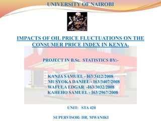 UNIVERSITY OF NAIROBI
IMPACTS OF OIL PRICE FLUCTUATIONS ON THE
CONSUMER PRICE INDEX IN KENYA.
PROJECT IN B.Sc. STATISTICS BY:-
KANJA SAMUEL - I63/3412/2008
MUSYOKA DANIEL - I63/3407/2008
WAFULA EDGAR -I63/3032/2008
KAHEHO SAMUEL - I63/2967/2008
UNIT: STA 420
SUPERVISOR: DR. MWANIKI
 