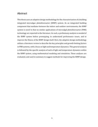 x
Abstract
This thesis uses an adaptive design methodology for the characterization of a building
integrated microalgae photobioreactor (BIMP) system. As an integrated building
component that mediates between the indoor and outdoor environments, the BIMP
system is novel in that no similar applications of microalgal photobioreactor (PBR)
technology are reported in the literature. As such, a preliminary analysis is needed of
the BIMP system before prototyping, to understand performance issues, and to
improve the fitness of the BIMP design itself. Here, the adaptive design methodology
utilizes a literature review to describe the key principles and growth limiting factors
in PBR systems, with a focus on light and temperature dynamics. This general analysis
is followed by the specific analysis of each of light and temperature dynamics within
the BIMP system, using mathematical modeling and simulation. These analyses are
evaluated, and used in summary to suggest methods for improving the BIMP design.
 