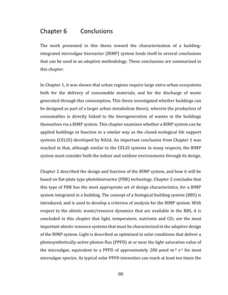 88
Chapter 6 Conclusions
The work presented in this thesis toward the characterization of a building-
integrated microalgae bioreactor (BIMP) system lends itself to several conclusions
that can be used in an adaptive methodology. These conclusions are summarized in
this chapter.
In Chapter 1, it was shown that urban regions require large extra-urban ecosystems
both for the delivery of consumable materials, and for the discharge of waste
generated through this consumption. This thesis investigated whether buildings can
be designed as part of a larger urban metabolism theory, wherein the production of
consumables is directly linked to the bioregeneration of wastes in the buildings
themselves via a BIMP system. This chapter examines whether a BIMP system can be
applied buildings to function in a similar way as the closed ecological life support
systems (CELSS) developed by NASA. An important conclusion from Chapter 1 was
reached in that, although similar to the CELSS systems in many respects, the BIMP
system must consider both the indoor and outdoor environments through its design.
Chapter 2 described the design and function of the BIMP system, and how it will be
based on flat-plate type photobioreactor (PBR) technology. Chapter 2 concludes that
this type of PBR has the most appropriate set of design characteristics, for a BIMP
system integrated in a building. The concept of a biological building system (BBS) is
introduced, and is used to develop a criterion of analysis for the BIMP system. With
respect to the abiotic waste/resource dynamics that are available in the BBS, it is
concluded in this chapter that light, temperature, nutrients and CO2 are the most
important abiotic resource systems that must be characterized in the adaptive design
of the BIMP system. Light is described as optimized in solar conditions that deliver a
photosynthetically-active photon flux (PPFD) at or near the light saturation value of
the microalgae, equivalent to a PPFD of approximately 200 µmol m-2 s-1 for most
microalgae species. As typical solar PPFD intensities can reach at least ten times the
 