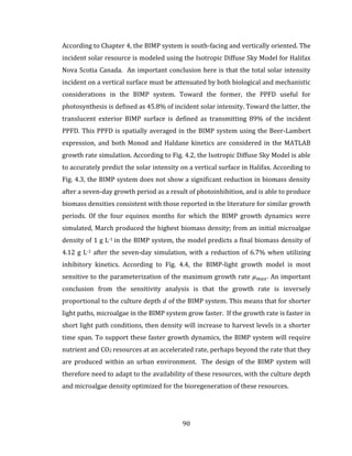 90
According to Chapter 4, the BIMP system is south-facing and vertically oriented. The
incident solar resource is modeled using the Isotropic Diffuse Sky Model for Halifax
Nova Scotia Canada. An important conclusion here is that the total solar intensity
incident on a vertical surface must be attenuated by both biological and mechanistic
considerations in the BIMP system. Toward the former, the PPFD useful for
photosynthesis is defined as 45.8% of incident solar intensity. Toward the latter, the
translucent exterior BIMP surface is defined as transmitting 89% of the incident
PPFD. This PPFD is spatially averaged in the BIMP system using the Beer-Lambert
expression, and both Monod and Haldane kinetics are considered in the MATLAB
growth rate simulation. According to Fig. 4.2, the Isotropic Diffuse Sky Model is able
to accurately predict the solar intensity on a vertical surface in Halifax. According to
Fig. 4.3, the BIMP system does not show a significant reduction in biomass density
after a seven-day growth period as a result of photoinhibition, and is able to produce
biomass densities consistent with those reported in the literature for similar growth
periods. Of the four equinox months for which the BIMP growth dynamics were
simulated, March produced the highest biomass density; from an initial microalgae
density of 1 g L-1 in the BIMP system, the model predicts a final biomass density of
4.12 g L-1 after the seven-day simulation, with a reduction of 6.7% when utilizing
inhibitory kinetics. According to Fig. 4.4, the BIMP-light growth model is most
sensitive to the parameterization of the maximum growth rate 𝜇 𝑚𝑎𝑥. An important
conclusion from the sensitivity analysis is that the growth rate is inversely
proportional to the culture depth 𝑑 of the BIMP system. This means that for shorter
light paths, microalgae in the BIMP system grow faster. If the growth rate is faster in
short light path conditions, then density will increase to harvest levels in a shorter
time span. To support these faster growth dynamics, the BIMP system will require
nutrient and CO2 resources at an accelerated rate, perhaps beyond the rate that they
are produced within an urban environment. The design of the BIMP system will
therefore need to adapt to the availability of these resources, with the culture depth
and microalgae density optimized for the bioregeneration of these resources.
 